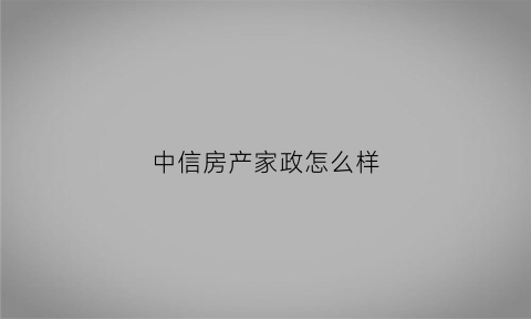 中信房产家政怎么样(中信家政公司)