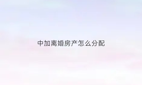 中加离婚房产怎么分配(中加离婚房产怎么分配的)