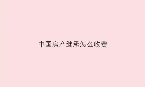 中国房产继承怎么收费(房产继承怎么收费)
