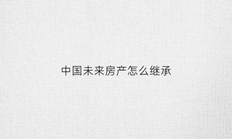 中国未来房产怎么继承(中国未来房产发展趋势)