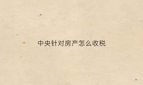 中央针对房产怎么收税(中央对房产最新政策有很大的问题)