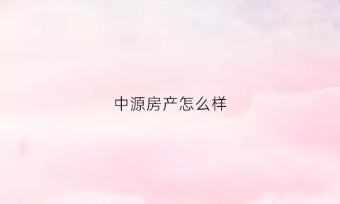 中源房产怎么样(中源房地产集团有限公司怎么样)