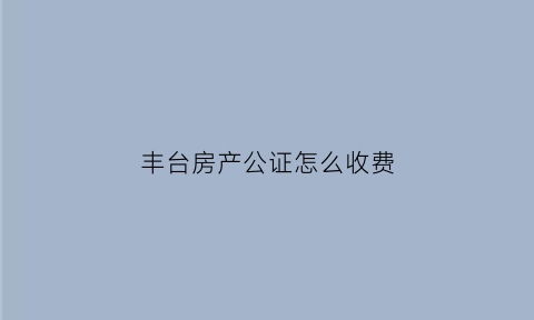 丰台房产公证怎么收费(北京丰台房屋公证处)
