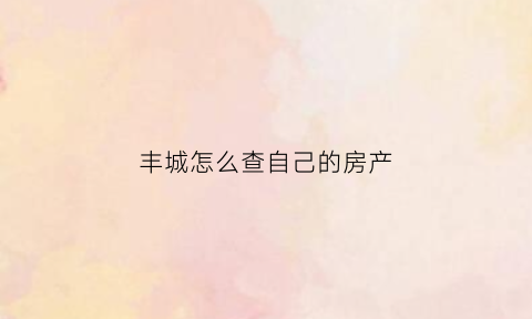 丰城怎么查自己的房产(萍乡怎么查自己的房子)