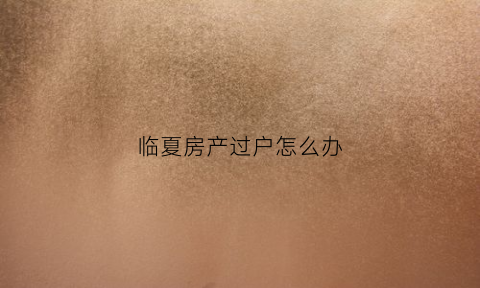 临夏房产过户怎么办(临夏房产局)