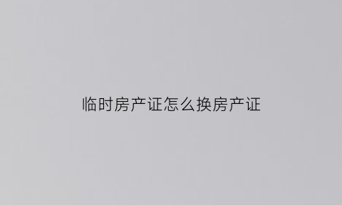 临时房产证怎么换房产证(临时房产证怎么办正式房产证)