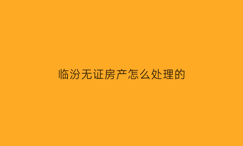 临汾无证房产怎么处理的(临汾市无房证明在哪里开)