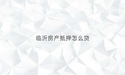 临沂房产抵押怎么贷(临沂房产抵押贷款咨询电话)