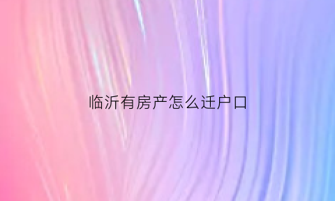 临沂有房产怎么迁户口(山东临沂买房落户政策出台)