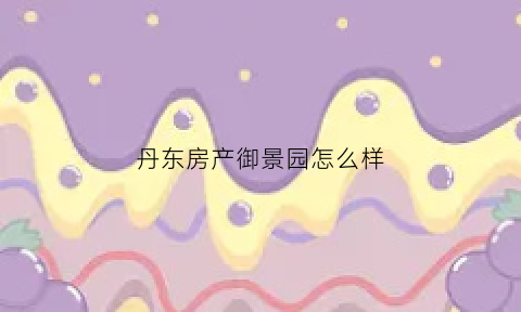 丹东房产御景园怎么样(丹东御景园洋房价格)