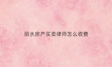 丽水房产买卖律师怎么收费(买卖房产律师如何收费)