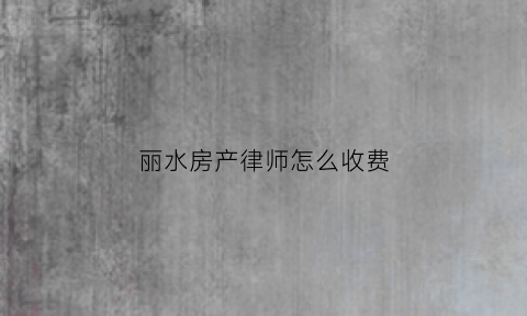 丽水房产律师怎么收费(丽水律师排名前三名)