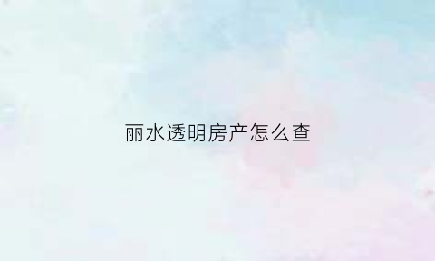 丽水透明房产怎么查(丽水市建设局透明售房网)