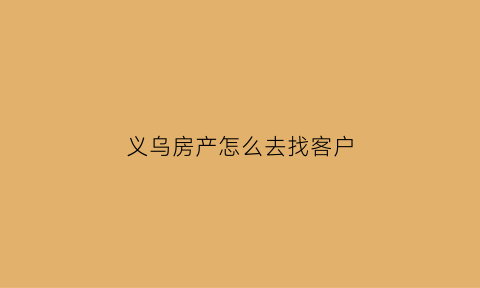 义乌房产怎么去找客户(义乌房产中介公司在哪里)