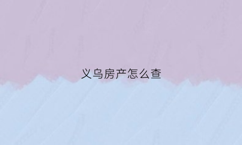 义乌房产怎么查(义乌市房产处电话)