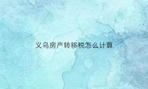 义乌房产转移税怎么计算(义乌房子过户到哪里办理)