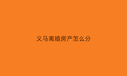 义马离婚房产怎么分(离婚房屋如何分配)