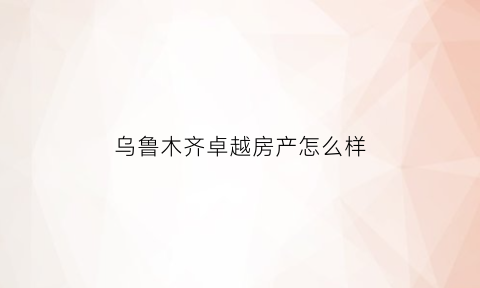 乌鲁木齐卓越房产怎么样(乌鲁木齐卓越伟业物流有限公司)
