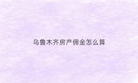乌鲁木齐房产佣金怎么算(乌鲁木齐中介佣金怎么算的)