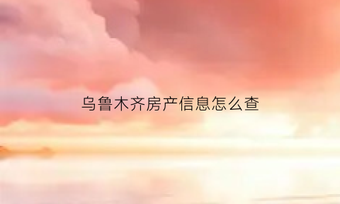 乌鲁木齐房产信息怎么查(乌鲁木齐房产查询)