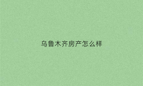 乌鲁木齐房产怎么样(乌鲁木齐房产有投资价值吗)