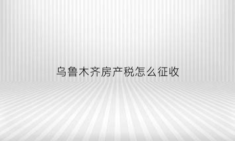 乌鲁木齐房产税怎么征收
