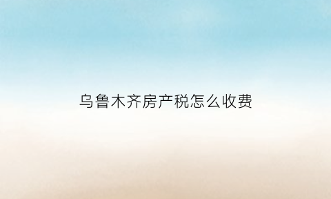 乌鲁木齐房产税怎么收费(乌鲁木齐房产交易税是多少)