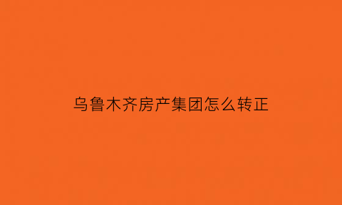 乌鲁木齐房产集团怎么转正(乌鲁木齐房地产开发有限公司待遇)