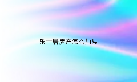 乐士居房产怎么加盟(乐士居房产官网)