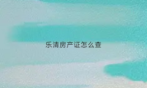 乐清房产证怎么查(怎么在线查询房产证)