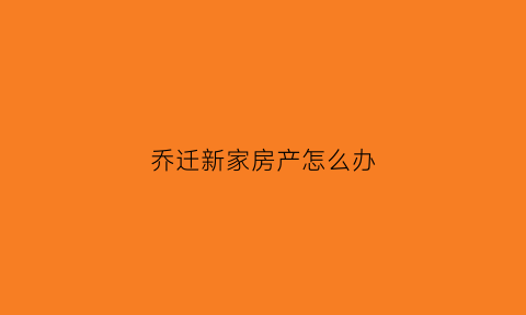 乔迁新家房产怎么办(乔迁新房子有哪些规矩)