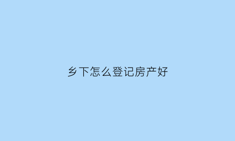 乡下怎么登记房产好(乡下房屋登记)