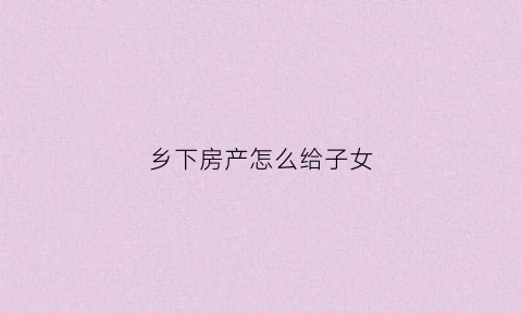 乡下房产怎么给子女(乡下房产怎么给子女过户)