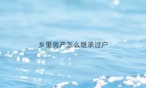 乡里房产怎么继承过户(乡下房子的继承一定要农村户口吗)