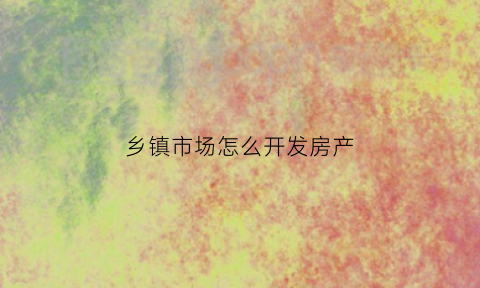 乡镇市场怎么开发房产(乡镇上开发的房子能买吗)