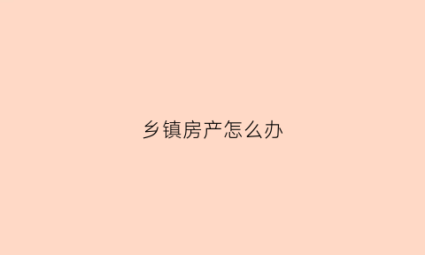 乡镇房产怎么办(乡镇房产证怎么办理流程)