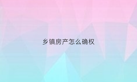 乡镇房产怎么确权(乡镇房子如何确权)