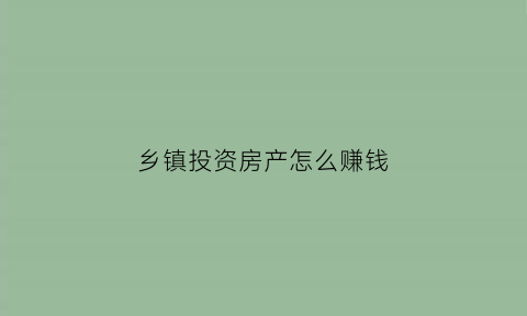 乡镇投资房产怎么赚钱(乡镇房子有升值可能吗)