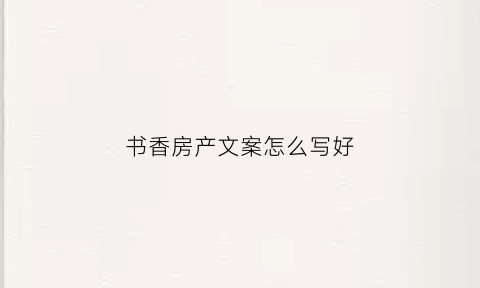 书香房产文案怎么写好(书香房产文案怎么写好呢)