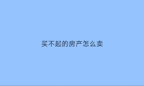 买不起的房产怎么卖(如果买不起房子怎么办知乎)
