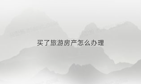 买了旅游房产怎么办理(买了旅游房产怎么办理房产证)