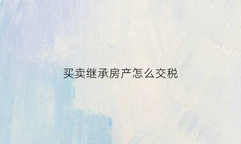 买卖继承房产怎么交税(买卖继承房产怎么交税的)