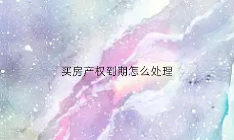 买房产权到期怎么处理(买房产权到期后还要交多少钱)