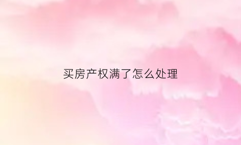 买房产权满了怎么处理(买房产权到了以后怎么办)