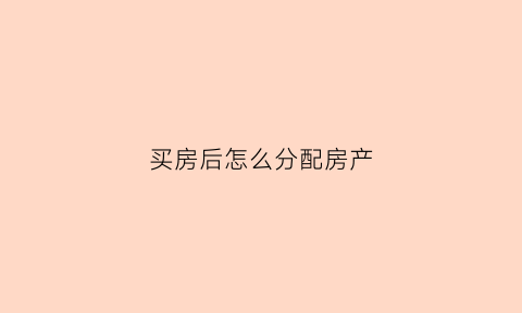 买房后怎么分配房产(买房后怎么分配房产公积金)