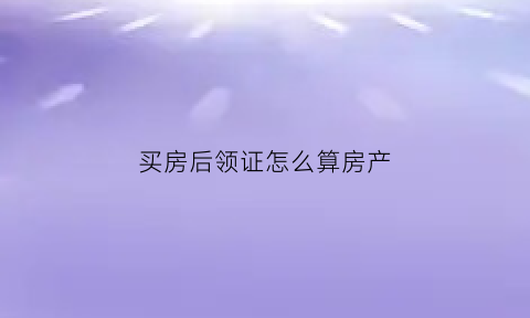买房后领证怎么算房产(买完房子后领证房子算谁的)