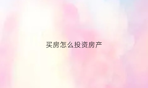 买房怎么投资房产(买房怎么投资房产最划算)