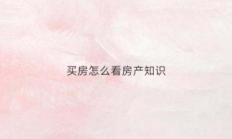 买房怎么看房产知识(买房怎么看房产知识产权证)