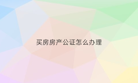 买房房产公证怎么办理(买房公证处公证流程)