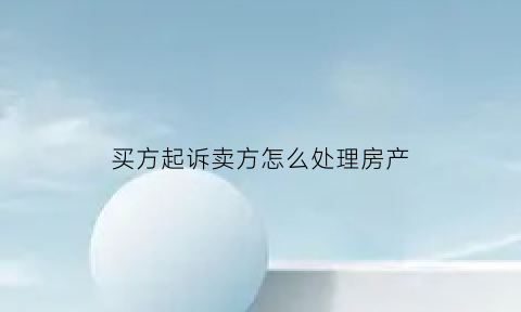 买方起诉卖方怎么处理房产(买方起诉卖方怎么处理房产问题)